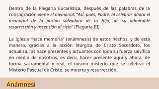 Anámnesi
Dentro de la Plegaria Eucarística, después de las palabras de la
consagración viene el memorial: “Así, pues, Padre, al celebrar ahora el
memorial de la pasión salvadora de tu Hijo, de su admirable
resurrección y ascensión al cielo” (Plegaria III).
La Iglesia “hace memoria” (anámnesis) de estos hechos, y de esta
manera, gracias a la acción litúrgica de Cristo Sacerdote, los
actualiza, los hace presentes y actuantes con toda su fuerza salvífica
en medio de nosotros, es decir, hacer presente aquí y ahora, de
forma sacramental y real, el mismo misterio que se celebra: el
Misterio Pascual de Cristo, su muerte y resurrección.
 