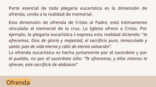 Ofrenda
Parte esencial de toda plegaria eucarística es la dimensión de
ofrenda, unida a la realidad de memorial.
Esta dimensión de ofrenda de Cristo al Padre, está íntimamente
vinculada al memorial de la cruz. La Iglesia ofrece a Cristo. Por
ejemplo, la plegaria eucarística I expresa esta realidad diciendo: “te
ofrecemos, Dios de gloria y majestad, el sacrificio puro, inmaculado y
santo: pan de vida eterna y cáliz de eterna salvación”.
La ofrenda eucarística es hecha juntamente por el sacerdote y por
el pueblo, no por el sacerdote sólo: “Te ofrecemos, y ellos mismos te
ofrecen, este sacrificio de alabanza”
 
