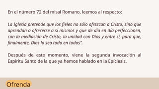 Ofrenda
En el número 72 del misal Romano, leemos al respecto:
La Iglesia pretende que los fieles no sólo ofrezcan a Cristo, sino que
aprendan a ofrecerse a sí mismos y que de día en día perfeccionen,
con la mediación de Cristo, la unidad con Dios y entre sí, para que,
finalmente, Dios lo sea todo en todos”.
Después de este momento, viene la segunda invocación al
Espíritu Santo de la que ya hemos hablado en la Epíclesis.
 