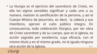 Liturgi
• La liturgia es el ejercicio del sacerdocio de Cristo, en
ella los signos sensibles significan y cada uno a su
manera, realzian la santificación de la persona, y así el
Cuerpo Místico de Jesucristo, es decir, la cabeza y sus
miembros, ejercen el culto público íntegro. En
consecuencia, toda celebración litúrgica, por ser obra
de Cristo sacerdote y de su cuerpo, que es la iglesia, es
acción sagrada por excelencia, cuya eficacia, con el
mismo título y en el mismo grado, no la iguala ninguna
otra acción de la Iglesia. (SC 7)
 