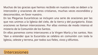 Intercesiones
Muchas de las gracias que hemos recibido en nuestra vida se deben a la
intercesión y oraciones de otros cristianos, muchas veces escondidos y
desconocidos, en favor nuestro.
En las Plegarias Eucarísticas se incluyen una serie de oraciones por las
que nos unimos a la Iglesia del cielo, de la tierra y del purgatorio. Estas
oraciones se llaman intercesiones. Por ellas vivimos de modo intenso el
misterio de la Comunión de los Santos.
En ellas ponemos como intercesores a la Virgen María y los santos. Nos
“dan a entender que la Eucaristía se celebra en comunión con toda la
Iglesia, celeste y terrena, por todos sus fieles, vivos y difuntos.
 