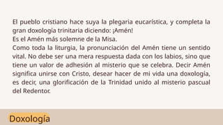 Doxología
El pueblo cristiano hace suya la plegaria eucarística, y completa la
gran doxología trinitaria diciendo: ¡Amén!
Es el Amén más solemne de la Misa.
Como toda la liturgia, la pronunciación del Amén tiene un sentido
vital. No debe ser una mera respuesta dada con los labios, sino que
tiene un valor de adhesión al misterio que se celebra. Decir Amén
significa unirse con Cristo, desear hacer de mi vida una doxología,
es decir, una glorificación de la Trinidad unido al misterio pascual
del Redentor.
 