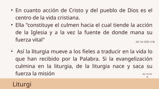 Liturgi
• En cuanto acción de Cristo y del pueblo de Dios es el
centro de la vida cristiana.
• Ella "constituye el culmen hacia el cual tiende la acción
de la Iglesia y a la vez la fuente de donde mana su
fuerza vital"
• Así la liturgia mueve a los fieles a traducir en la vida lo
que han recibido por la Palabra. Si la evangelización
culmina en la liturgia, de la liturgia nace y saca su
fuerza la misión
(SC 10; CCEC 219)
(SC 10; PO
5)
 