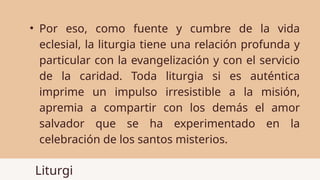 Liturgi
• Por eso, como fuente y cumbre de la vida
eclesial, la liturgia tiene una relación profunda y
particular con la evangelización y con el servicio
de la caridad. Toda liturgia si es auténtica
imprime un impulso irresistible a la misión,
apremia a compartir con los demás el amor
salvador que se ha experimentado en la
celebración de los santos misterios.
 