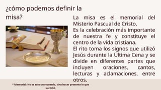 La misa es el memorial del
Misterio Pascual de Cristo.
Es la celebración más importante
de nuestra fe y constituye el
centro de la vida cristiana.
El rito toma los signos que utilizó
Jesús durante la Última Cena y se
divide en diferentes partes que
incluyen oraciones, cantos,
lecturas y aclamaciones, entre
otros.
¿cómo podemos definir la
misa?
* Memorial: No es solo un recuerdo, sino hacer presente lo que
sucedió.
 