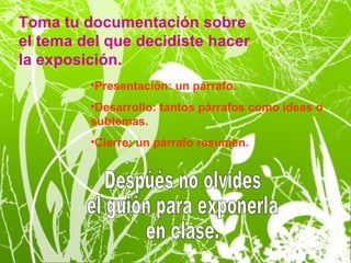 Toma tu documentación sobre
el tema del que decidiste hacer
la exposición.
         •Presentación: un párrafo.
         •Desarrollo: tantos párrafos como ideas o
         subtemas.
         •Cierre: un párrafo resumen.
 