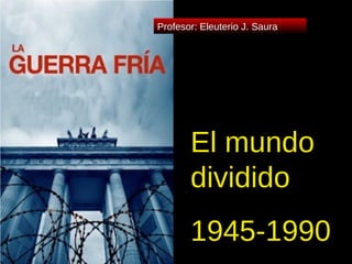 El mundo dividido 1945-1990 Profesor: Eleuterio J. Saura 