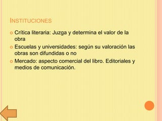 INSTITUCIONES
 Crítica literaria: Juzga y determina el valor de la
obra
 Escuelas y universidades: según su valoración las
obras son difundidas o no
 Mercado: aspecto comercial del libro. Editoriales y
medios de comunicación.
 