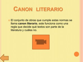 CANON LITERARIO
 El conjunto de obras que cumple estas normas se
llama canon literario, este funciona como una
regla que decide qué textos son parte de la
literatura y cuáles no.
 