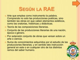 SEGÚN LA RAE
 Arte que emplea como instrumento la palabra.
Comprende no solo las producciones poéticas, sino
también las obras en que caben elementos estéticos,
como las oratorias, históricas y didácticas.
 Teoría de las composiciones literarias.
 Conjunto de las producciones literarias de una nación,
época o género.
 Por extensión conjunto de obras que versan sobre un
arte o ciencia.
 Suma de conocimientos adquiridos por el estudio de las
producciones literarias; y en sentido lato instrucción
general en este o en cualquier otro de los distintos
ramos del saber humano.
 