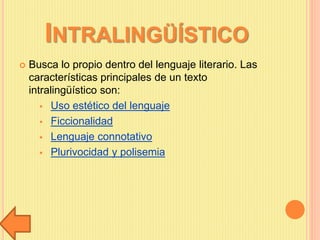 INTRALINGÜÍSTICO
 Busca lo propio dentro del lenguaje literario. Las
características principales de un texto
intralingüístico son:
 Uso estético del lenguaje
 Ficcionalidad
 Lenguaje connotativo
 Plurivocidad y polisemia
 