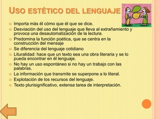 USO ESTÉTICO DEL LENGUAJE
 Importa más él cómo que él que se dice.
 Desviación del uso del lenguaje que lleva al extrañamiento y
provoca una desautomatización de la lectura.
 Predomina la función poética, que se centra en la
construcción del mensaje
 Se diferencia del lenguaje cotidiano
 Lituralidad: hace que un texto sea una obra literaria y se lo
pueda encontrar en él lenguaje.
 No hay un uso espontáneo si no hay un trabajo con las
palabras.
 La información que transmite se superpone a lo literal.
 Explotación de los recursos del lenguaje.
 Texto plurisignificativo, extensa tarea de interpretación.
 