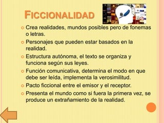 FICCIONALIDAD
 Crea realidades, mundos posibles pero de fonemas
o letras.
 Personajes que pueden estar basados en la
realidad.
 Estructura autónoma, el texto se organiza y
funciona según sus leyes.
 Función comunicativa, determina el modo en que
debe ser leída, implementa la verosimilitud.
 Pacto ficcional entre el emisor y el receptor.
 Presenta el mundo como si fuera la primera vez, se
produce un extrañamiento de la realidad.
 