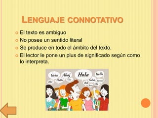 LENGUAJE CONNOTATIVO
 El texto es ambiguo
 No posee un sentido literal
 Se produce en todo el ámbito del texto.
 El lector le pone un plus de significado según como
lo interpreta.
 