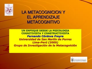 LA METACOGNICION Y
EL APRENDIZAJE
METACOGNITIVO
UN ENFOQUE DESDE LA PSICOLOGIA
COGNITIVISTA Y CONSTRUCTIVISTA
Fernando Córdova Freyre
Universidad de San Martín de Porres
Lima-Perú (2009)
Grupo de Investigación de la Metacognición
1
 