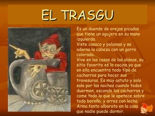 EL TRASGU Es un duende de orejas picudas que tiene un agujero en su mano izquierda. Viste casaca y polainas y se adorna la cabeza con un gorro colorado. Vive en las casas de las aldeas, su sitio favorito es la cocina ya que en ella encuentra todo tipo de cacharros para hacer sus travesuras. Es muy astuto y solo sale por las noches cuando todos duermen, esconde los cacharros y come todo lo que le apetece sobre todo boroña, y arroz con leche.  Arma tanto alboroto en la casa que nadie puede dormir.  