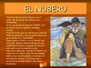 EL NUBERU También denominado Ñuberu, es el señor de los rayos las nubes y las tormentas. Dicen de el que es de gran tamaño, con el rostro muy arrugado y grandes orejas. Algunos dicen que es tuerto que viste de modo desaliñado y que le gusta llevar un gran sombrero y madreñas. Nadie sabe a ciencia cierta donde vive este ser, aunque algunos aseguran que viene desde Egipto viajando encima de una nube y que se mueve a gran velocidad soplando. Cuando el Nuberu va a parecer se cubre todo de una espesa niebla y es recomendable, si estas a la intemperie, buscar un refugio para guarecerte porque seguro que habrá tormenta.  