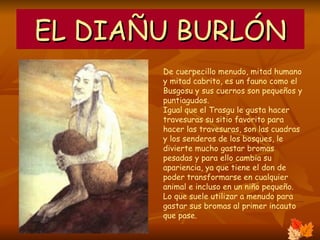 EL DIAÑU BURLÓN De cuerpecillo menudo, mitad humano y mitad cabrito, es un fauno como el Busgosu y sus cuernos son pequeños y puntiagudos. Igual que el Trasgu le gusta hacer travesuras su sitio favorito para hacer las travesuras, son las cuadras y los senderos de los bosques, le divierte mucho gastar bromas pesadas y para ello cambia su apariencia, ya que tiene el don de poder transformarse en cualquier animal e incluso en un niño pequeño. Lo que suele utilizar a menudo para gastar sus bromas al primer incauto que pase.  