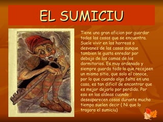 EL SUMICIU Tiene una gran aficion por guardar todas las cosas que se encuentra. Suele vivir en los horreos o desvanes de las casas aunque tambien le gusta enredar por debajo de las camas de los dormitorios. Es muy ordenado y siempre guarda todo lo que recojeen un mismo sitio, que solo el conoce, por lo que cuando algo falta en una casa, es tan dificil de encontrar que es mejor dejarlo por perdido. Por eso en las aldeas cuando deseaparecen cosas durante mucho tiempo suelen decir ( Ni que lo tragara el sumiciu)  