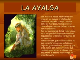 LA AYALGA Son ninfas o hadas hechiceras que viven en las cuevas cristalizadas, tienen un pequeño cuerpo con alas como de mariposa, transparentes como el agua, apenas visibles a no ser por su destellos. Son las guardianas de los tesoros que en la antiguedad dejaron escondidos saqueadores y ladrones las cuevas de los montes. Tambien dicen que son doncellas a la que encantaron para dejarlas para dejarlas guardando sus botines y que ellas llaman con sus destellos y sus canticos para atraer a alguien que encuentre el tesoro y asi rompa su encantamiento  