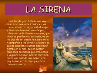 LA SIRENA Es un ser de gran belleza que vive en el mar, sale a descansar en las rocas de las costas, es mitad mujer y tiene una hermosa cola de pez, cubierta con brillantes escamas, que dicen se pueden ver sus reflejos en los dias de sol desde la misma orilla. Acompañan a los barcos cuidando de que no encallen y cuando hace buen tiempo en el mar, suelen cantar canciones preciosas que embelesan a la gente del mar. Cantan muy bien por lo que cuando una moza tiene muy buena voz se dice que canta como una sirena.  