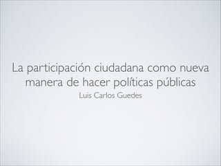La participación ciudadana como nueva
manera de hacer políticas públicas
Luis Carlos Guedes

 