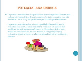POTENCIA  ANAERÓBICA La potencia anaeróbica es la capacidad que tiene el organismo humano para realizar actividades físicas de corta duración, hasta tres minutos, y de alta intensidad,  entre 170 y 220 pulsaciones por minuto aproximadamente.   La potencia anaeróbica abarca varias capacidades físicas ellas son: la resistencia muscular, potencia muscular y velocidad. Un ejemplo más notable de las actividades anaeróbicas es la Gimnasia   Artística, tanto masculina como femenina. En este deporte se ven gimnastas muy resistentes, potentes, fuertes y veloces, realizando ejercicio en diferentes aparatos. 