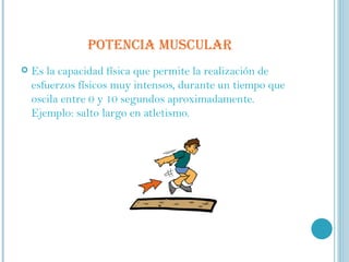 POTENCIA MUSCULAR Es la capacidad física que permite la realización de esfuerzos físicos muy intensos, durante un tiempo que oscila entre 0 y 10 segundos aproximadamente. Ejemplo: salto largo en atletismo. 