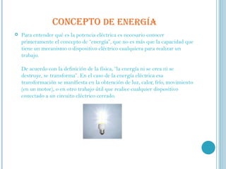 CONCEPTO  DE ENERGÍA Para entender qué es la potencia eléctrica es necesario conocer primeramente el concepto de “energía”, que no es más que la capacidad que tiene un mecanismo o dispositivo eléctrico cualquiera para realizar un trabajo. De acuerdo con la definición de la física, “la energía ni se crea ni se destruye, se transforma”. En el caso de la energía eléctrica esa transformación se manifiesta en la obtención de luz, calor, frío, movimiento (en un motor), o en otro trabajo útil que realice cualquier dispositivo conectado a un circuito eléctrico cerrado. 