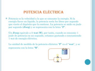 POTENCIA ELÉCTRICA Potencia es la velocidad a la que se consume la energía. Si la energía fuese un líquido, la potencia sería los litros por segundo que vierte el depósito que lo contiene. La potencia se mide en joule por segundo ( J/seg ) y se representa con la letra “ P ”. Un  J/seg  equivale a  1   wat  ( W ), por tanto, cuando se consume 1 joule de potencia en un segundo, estamos gastando o consumiendo 1 wat de energía eléctrica. La unidad de medida de la potencia eléctrica “ P ” es el “ wat ”, y se representa con la letra “ W ”.   