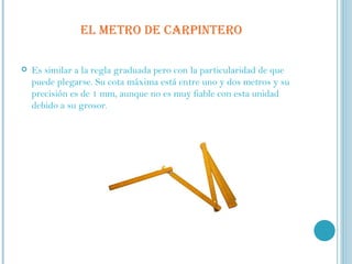   EL METRO DE CARPINTERO Es similar a la regla graduada pero con la particularidad de que puede plegarse. Su cota máxima está entre uno y dos metros y su precisión es de 1 mm, aunque no es muy fiable con esta unidad debido a su grosor.  