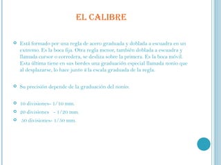 EL CALIBRE Está formado por una regla de acero graduada y doblada a escuadra en un extremo. Es la boca fija. Otra regla menor, también doblada a escuadra y llamada cursor o corredera, se desliza sobre la primera. Es la boca móvil. Esta última tiene en sus bordes una graduación especial llamada nonio que al desplazarse, lo hace junto  ü  la escala graduada de la regla. Su precisión depende de la graduación del nonio:    10 divisiones- 1/10 mm.  20 divisiones  -  1/20 mm. 50 divisiones- 1/50 mm. 