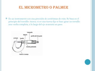 EL MICROMETRO O PALMER Es un instrumento con una precisión de centésimas de rnm. Se basa en el principio del tornillo- tuerca: si en una tuerca fija se hace girar un tornillo una vuelta completa, a lo largo del eje avanzara un paso. 
