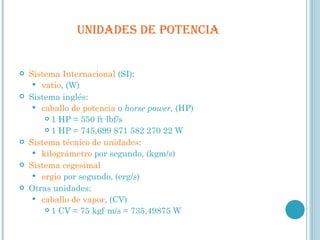  UNIDADES DE POTENCIA  Sistema Internacional  (SI): vatio , (W) Sistema inglés: caballo de potencia  o  horse power , (HP) 1 HP = 550 ft·lbf/s 1 HP = 745,699 871 582 270 22 W Sistema técnico de unidades : kilográmetro  por segundo, (kgm/s) Sistema cegesimal ergio  por segundo, (erg/s) Otras unidades: caballo de vapor , (CV) 1 CV = 75 kgf·m/s = 735,49875 W 