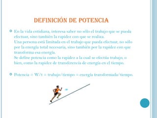 DEFINICIÓN DE POTENCIA En la vida cotidiana, interesa saber no sólo el trabajo que se pueda efectuar, sino también la rapidez con que se realiza.  Una persona está limitada en el trabajo que pueda efectuar, no sólo por la energía total necesaria, sino también por la rapidez con que transforma esa energía.  Se define potencia como la rapidez a la cual se efectúa trabajo, o bien, como la rapidez de transferencia de energía en el tiempo.  Potencia = W/t = trabajo/tiempo = energía transformada/tiempo. 