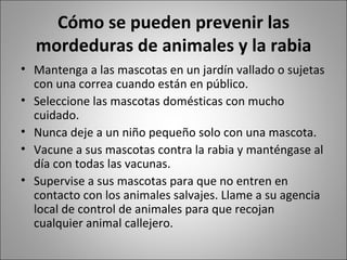 Cómo se pueden prevenir las mordeduras de animales y la rabia Mantenga a las mascotas en un jardín vallado o sujetas con una correa cuando están en público.  Seleccione las mascotas domésticas con mucho cuidado.  Nunca deje a un niño pequeño solo con una mascota.  Vacune a sus mascotas contra la rabia y manténgase al día con todas las vacunas.  Supervise a sus mascotas para que no entren en contacto con los animales salvajes. Llame a su agencia local de control de animales para que recojan cualquier animal callejero.  