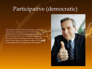 Participative (democratic)   This type of style involves the leader including one or more employees in on the decision mak...