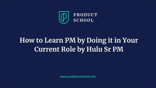 www.productschool.com
How to Learn PM by Doing it in Your
Current Role by Hulu Sr PM
 