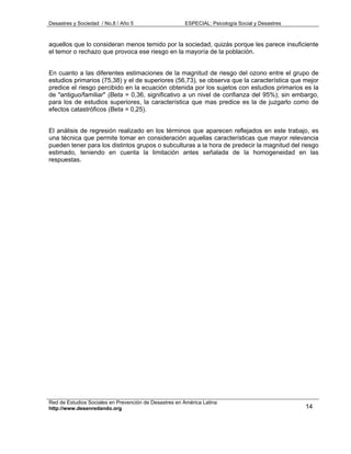 Desastres y Sociedad / No.8 / Año 5                    ESPECIAL: Psicología Social y Desastres



aquellos que lo consideran menos temido por la sociedad, quizás porque les parece insuficiente
el temor o rechazo que provoca ese riesgo en la mayoría de la población.


En cuanto a las diferentes estimaciones de la magnitud de riesgo del ozono entre el grupo de
estudios primarios (75,38) y el de superiores (56,73), se observa que la característica que mejor
predice el riesgo percibido en la ecuación obtenida por los sujetos con estudios primarios es la
de "antiguo/familiar" (Beta = 0,36, significativo a un nivel de confianza del 95%); sin embargo,
para los de estudios superiores, la característica que mas predice es la de juzgarlo como de
efectos catastróficos (Beta = 0,25).


El análisis de regresión realizado en los términos que aparecen reflejados en este trabajo, es
una técnica que permite tomar en consideración aquellas características que mayor relevancia
pueden tener para los distintos grupos o subculturas a la hora de predecir la magnitud del riesgo
estimado, teniendo en cuenta la limitación antes señalada de la homogeneidad en las
respuestas.




Red de Estudios Sociales en Prevención de Desastres en América Latina
http://www.desenredando.org                                                                      14
 