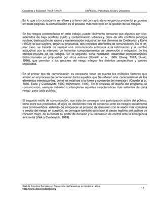 Desastres y Sociedad / No.8 / Año 5                    ESPECIAL: Psicología Social y Desastres



En lo que a la ciudadanía se refiere y al tenor del concepto de emergencia ambiental propuesto
en estas paginas, la comunicación es el proceso más relevante en la gestión de los riesgos.


En los riesgos contemplados en este trabajo, puede fácilmente pensarse que algunos son con-
siderados de bajo conflicto (ruido y contaminación urbana) y otros de alto conflicto (energía
nuclear, destrucción del ozono y contaminación industrial) en los términos de Cvetkovich y Earle
(1992); lo que sugiere, según su propuesta, dos procesos diferentes de comunicación. En el pri-
mer caso, se trataría de realizar una comunicación enfocada a la información y al cambio
actitudinal con la intención de fomentar comportamientos de prevención y mitigación de los
efectos nocivos de los riesgos. En el segundo, seria necesario desarrollar comunicaciones
bidireccionales ya propuestas por otros autores (Covello et al., 1986; Otway, 1987; Slovic,
1986), que permitan a los gestores del riesgo integrar las distintas perspectivas y valores
implicados.


En el primer tipo de comunicación es necesario tener en cuenta los múltiples factores que
actúan en el proceso de comunicación tanto aquellos que Se refieren a la. características de los
elementos interactuantes, como los relativos a la forma y contenido del mensaje ( (Covello et al,
1986; Earle y Cvetkovich, 1990; Rohrmann, 1990). En le proceso de diseño del programa de
comunicación, siempre deberían contemplarse aquellas características más saltantes de cada
riesgo, para cada publico.


El segundo estilo de comunicación, que trata de conseguir una participación activa del público,
tiene entre sus propósitos, el logro de decisiones mas de consenso ante los riesgos socialmente
mas controvertidos. Además de enriquecer el proceso de discusión con la visión más completa
y amplia del riesgo en cuestión, se consigue también satisfacer el deseo legitimo del publico de
conocer mejor, de aumentar su poder de decisión y su sensación de control ante la emergencia
ambiental (Vlek y Cvetkovich, 1989).




Red de Estudios Sociales en Prevención de Desastres en América Latina
http://www.desenredando.org                                                                      17
 