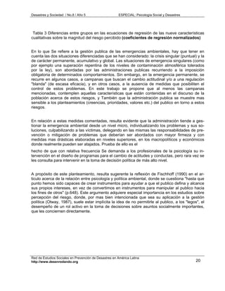 Desastres y Sociedad / No.8 / Año 5                    ESPECIAL: Psicología Social y Desastres




 Tabla 3 Diferencias entre grupos en las ecuaciones de regresión de las nueve características
cualitativas sobre la magnitud del riesgo percibido (coeficientes de regresión normalizados)


En lo que Se refiere a la gestión publica de las emergencias ambientales, hay que tener en
cuenta las dos situaciones diferenciadas que se han considerado: la crisis singular (puntual) y la
de carácter permanente, acumulativo y global. Las situaciones de emergencia singulares (como
por ejemplo una superación repentina de los niveles de contaminación atmosférica tolerados
por la ley), son abordadas por las administraciones publicas recurriendo a la imposición
obligatoria de determinados comportamientos. Sin embargo, en la emergencia permanente, se
recurre en algunos casos, a campanas que buscan el cambio actitudinal y/o a una regulación
"blanda" (de escasa eficacia), y en otros casos, a la ausencia de medidas que posibiliten el
control de estos problemas. En este trabajo se propone que al menos las campanas
mencionadas, contemplen aquellas características que están contenidas en el discurso de la
población acerca de estos riesgos, y También que la administración publica se muestre mas
sensible a los planteamientos (creencias, prioridades, valores etc.) del publico en torno a estos
riesgos.


En relación a estas medidas comentadas, resulta evidente que la administración tiende a ges-
tionar la emergencia ambiental desde un nivel micro, individualizando los problemas y sus so-
luciones, culpabilizando a las víctimas, delegando en las mismas las responsabilidades de pre-
vención o mitigación de problemas que deberían ser abordados con mayor firmeza y con
medidas mas drásticas elaboradas en niveles superiores, en los macropolíticos y económicos
donde realmente pueden ser atajados. Prueba de ello es el
hecho de que con relativa frecuencia Se demanda a los profesionales de la psicología su in-
tervención en el diseño de programas para el cambio de actitudes y conductas, pero rara vez se
les consulta para intervenir en la toma de decisión política de más alto nivel.


A propósito de este planteamiento, resulta sugerente la reflexión de Fischhoff (1990) en el ar-
ticulo acerca de la relación entre psicología y política ambiental, donde se cuestiona "hasta que
punto hemos sido capaces de crear instrumentos para ayudar a que el publico defina y alcance
sus propios intereses, en vez de convertimos en instrumentos para manipular al publico hacia
los fines de otros" (p.648). Este argumento adquiere especial importancia en los estudios sobre
percepción del riesgo, donde, por mas bien intencionada que sea su aplicación a la gestión
política (Otway, 1987), suele estar implícita la idea de no permitirle al publico, a los "legos", el
desempeño de un rol activo en la toma de decisiones sobre asuntos socialmente importantes,
que les conciernen directamente.




Red de Estudios Sociales en Prevención de Desastres en América Latina
http://www.desenredando.org                                                                      20
 