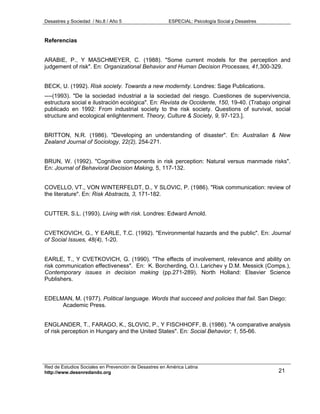 Desastres y Sociedad / No.8 / Año 5                    ESPECIAL: Psicología Social y Desastres



Referencias


ARABIE, P., Y MASCHMEYER, C. (1988). "Some current models for the perception and
judgement of risk". En: Organizational Behavior and Human Decision Processes, 41,300-329.


BECK, U. (1992). Risk society. Towards a new modernity. Londres: Sage Publications.
----(1993). "De la sociedad industrial a la sociedad del riesgo. Cuestiones de supervivencia,
estructura social e ilustración ecológica". En: Revista de Occidente, 150, 19-40. (Trabajo original
publicado en 1992: From industrial society to the risk society. Questions of survival, social
structure and ecological enlightenment. Theory, Culture & Society, 9, 97-123.].


BRITTON, N.R. (1986). "Developing an understanding of disaster". En: Australian & New
Zealand Journal of Sociology, 22(2), 254-271.


BRUN, W. (1992). "Cognitive components in risk perception: Natural versus manmade risks".
En: Journal of Behavioral Decision Making, 5, 117-132.


COVELLO, VT., VON WINTERFELDT, D., Y SLOVIC, P. (1986). "Risk communication: review of
the literature". En: Risk Abstracts, 3, 171-182.


CUTTER, S.L. (1993). Living with risk. Londres: Edward Arnold.


CVETKOVICH, G., Y EARLE, T.C. (1992). "Environmental hazards and the public". En: Journal
of Social Issues, 48(4), 1-20.


EARLE, T., Y CVETKOVICH, G. (1990). "The effects of involvement, relevance and ability on
risk communication effectiveness". En: K. Borcherding, O.I. Larichev y D.M. Messick (Comps.),
Contemporary issues in decision making (pp.271-289). North Holland: Elsevier Science
Publishers.


EDELMAN, M. (1977). Political language. Words that succeed and policies that fail. San Diego:
     Academic Press.


ENGLANDER, T., FARAGO, K., SLOVIC, P., Y FISCHHOFF, B. (1986). "A comparative analysis
of risk perception in Hungary and the United States". En: Social Behavior; 1, 55-66.




Red de Estudios Sociales en Prevención de Desastres en América Latina
http://www.desenredando.org                                                                      21
 