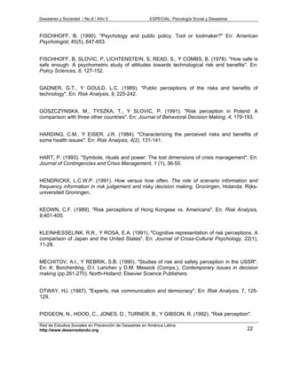 Desastres y Sociedad / No.8 / Año 5                    ESPECIAL: Psicología Social y Desastres



FISCHHOFF, B. (1990). "Psychology and public policy. Tool or toolmaker?" En: American
Psychologist, 45(5), 647-653.


FISCHHOFF, B, SLOVIC, P, LICHTENSTEIN, S, READ, S., Y COMBS, B. (1978). "How safe is
safe enough: A psychometric study of attitudes towards technological risk and benefits". En:
Policy Sciences, 8, 127-152.


GADNER, G.T., Y GOULD, L.C. (1989). "Public perceptions of the risks and benefits of
technology". En: Risk Analysis, 9, 225-242.


GOSZCZYNSKA, M., TYSZKA, T., Y SLOVIC, P. (1991). "Risk perception in Poland: A
comparison with three other countries". En: Journal of Behavioral Decision Making, 4, 179-193.


HARDING, C.M., Y EISER, J.R. (1984). "Characterizing the perceived risks and benefits of
some health issues". En: Risk Analysis, 4(2), 131-141.


HART, P. (1993). "Symbols, rituals and power: The lost dimensions of crisis management". En:
Journal of Contingencies and Crisis Management, 1 (1), 36-50.


HENDRICKX, L.C.W.P. (1991). How versus how often. The role of scenario information and
frequency information in risk judgement and risky decision making. Groningen, Holanda: Rijks-
universiteit Groningen.


KEOWN, C.F. (1989). "Risk perceptions of Hong Kongese vs. Americans". En: Risk Analysis,
9,401-405.


KLEINHESSELINK, R.R., Y ROSA, E.A. (1991). "Cognitive representation of risk perceptions. A
comparison of Japan and the United States". En: Journal of Cross-Cultural Psychology, 22(1),
11-28.


MECHITOV, A.I., Y REBRIK, S.B. (1990). "Studies of risk and safety perception in the USSR".
En: K. Borcherding, O.I. Larichev y D.M. Messick (Comps.), Contemporary issues in decision
making (pp.261-270). North-Holland: Elsevier Science Publishers.


OTWAY, HJ. (1987). "Experts, risk communication and democracy". En: Risk Analysis, 7, 125-
129.


PIDGEON, N., HOOD, C., JONES, D., TURNER, B., Y GIBSON, R. (1992). "Risk perception".

Red de Estudios Sociales en Prevención de Desastres en América Latina
http://www.desenredando.org                                                                      22
 