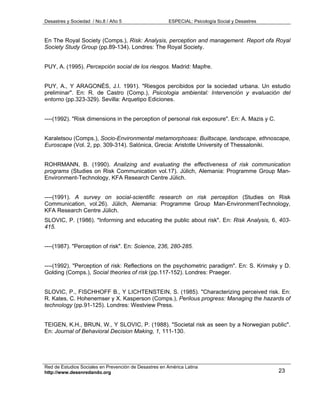Desastres y Sociedad / No.8 / Año 5                    ESPECIAL: Psicología Social y Desastres



En The Royal Society (Comps.), Risk: Analysis, perception and management. Report ofa Royal
Society Study Group (pp.89-134). Londres: The Royal Society.


PUY, A. (1995). Percepción social de los riesgos. Madrid: Mapfre.


PUY, A., Y ARAGONÉS, J.I. 1991). "Riesgos percibidos por la sociedad urbana. Un estudio
preliminar". En: R. de Castro (Comp.), Psicologia ambiental: Intervención y evaluación del
entorno (pp.323-329). Sevilla: Arquetipo Ediciones.


----(1992). "Risk dimensions in the perception of personal risk exposure". En: A. Mazis y C.


Karaletsou (Comps.), Socio-Environmental metamorphoses: Builtscape, landscape, ethnoscape,
Euroscape (Vol. 2, pp. 309-314). Salónica, Grecia: Aristotle University of Thessaloniki.


ROHRMANN, B. (1990). Analizing and evaluating the effectiveness of risk communication
programs (Studies on Risk Communication vol.17). Jülich, Alemania: Programme Group Man-
Environment-Technology, KFA Research Centre Jülich.


----(1991). A survey on social-scientific research on risk perception (Studies on Risk
Communication, vol.26). Jülich, Alemania: Programme Group Man-EnvironmentTechnology,
KFA Research Centre Jülich.
SLOVIC, P. (1986). "Informing and educating the public about risk". En: Risk Analysis, 6, 403-
415.


----(1987). "Perception of risk". En: Science, 236, 280-285.


----(1992). "Perception of risk: Reflections on the psychometric paradigm". En: S. Krimsky y D.
Golding (Comps.), Social theories of risk (pp.117-152). Londres: Praeger.


SLOVIC, P., FISCHHOFF B., Y LICHTENSTEIN, S. (1985). "Characterizing perceived risk. En:
R. Kates, C. Hohenemser y X. Kasperson (Comps.), Perilous progress: Managing the hazards of
technology (pp.91-125). Londres: Westview Press.


TEIGEN, K.H., BRUN, W., Y SLOVIC, P. (1988). "Societal risk as seen by a Norwegian public".
En: Journal of Behavioral Decision Making, 1, 111-130.




Red de Estudios Sociales en Prevención de Desastres en América Latina
http://www.desenredando.org                                                                      23
 