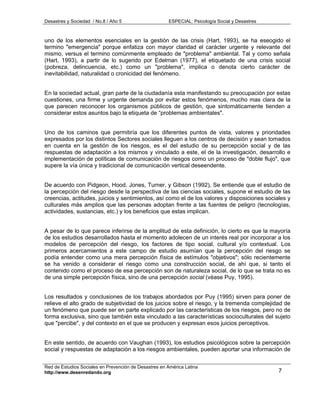 Desastres y Sociedad / No.8 / Año 5                    ESPECIAL: Psicología Social y Desastres



uno de los elementos esenciales en la gestión de las crisis (Hart, 1993), se ha eseogido el
termino "emergencia" porque enfatiza con mayor claridad el carácter urgente y relevante del
mismo, versus el termino comúnmente empleado de "problema" ambiental. Tal y como señala
(Hart, 1993), a partir de lo sugerido por Edelman (1977), el etiquetado de una crisis social
(pobreza, delincuencia, etc.) como un "problema", implica o denota cierto carácter de
inevitabilidad, naturalidad o cronicidad del fenómeno.


En la sociedad actual, gran parte de la ciudadanía esta manifestando su preocupación por estas
cuestiones, una firme y urgente demanda por evitar estos fenómenos, mucho mas clara de la
que parecen reconocer los organismos públicos de gestión, que sintomáticamente tienden a
considerar estos asuntos bajo la etiqueta de “problemas ambientales".


Uno de los caminos que permitiría que los diferentes puntos de vista, valores y prioridades
expresados por los distintos Sectores sociales lleguen a los centros de decisión y sean tomados
en cuenta en la gestión de los riesgos, es el del estudio de su percepción social y de las
respuestas de adaptación a los mismos y vinculado a este, el de la investigación, desarrollo e
implementación de políticas de comunicación de riesgos como un proceso de "doble flujo", que
supere la vía única y tradicional de comunicación vertical deseendente.


De acuerdo con Pidgeon, Hood, Jones, Turner, y Gibson (1992), Se entiende que el estudio de
la percepción del riesgo desde la perspectiva de las ciencias sociales, supone el estudio de las
creencias, actitudes, juicios y sentimientos, así como el de los valores y disposiciones sociales y
culturales más amplios que las personas adoptan frente a las fuentes de peligro (tecnologías,
actividades, sustancias, etc.) y los beneficios que estas implican.


A pesar de lo que parece inferirse de la amplitud de esta definición, lo cierto es que la mayoría
de los estudios desarrollados hasta el momento adolecen de un interés real por incorporar a los
modelos de percepción del riesgo, los factores de tipo social, cultural y/o contextual. Los
primeros acercamientos a este campo de estudio asumían que la percepción del riesgo se
podía entender como una mera percepción física de estímulos "objetivos"; sólo recientemente
se ha venido a considerar el riesgo como una construcción social, de ahí que, si tanto el
contenido como el proceso de esa percepción son de naturaleza social, de lo que se trata no es
de una simple percepción física, sino de una percepción social (véase Puy, 1995).


Los resultados y conclusiones de los trabajos abordados por Puy (1995) sirven para poner de
relieve el alto grado de subjetividad de los juicios sobre el riesgo, y la tremenda complejidad de
un fenómeno que puede ser en parte explicado por las características de los riesgos, pero no de
forma exclusiva, sino que también esta vinculado a las características socioculturales del sujeto
que "percibe", y del contexto en el que se producen y expresan esos juicios perceptivos.


En este sentido, de acuerdo con Vaughan (1993), los estudios psicológicos sobre la percepción
social y respuestas de adaptación a los riesgos ambientales, pueden aportar una información de


Red de Estudios Sociales en Prevención de Desastres en América Latina
http://www.desenredando.org                                                                      7
 