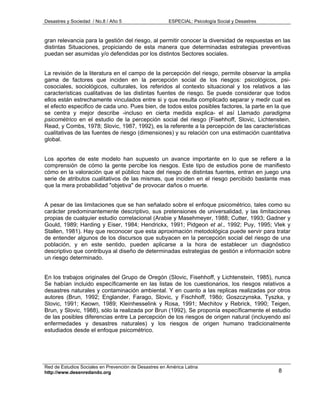 Desastres y Sociedad / No.8 / Año 5                    ESPECIAL: Psicología Social y Desastres



gran relevancia para la gestión del riesgo, al permitir conocer la diversidad de respuestas en las
distintas Situaciones, propiciando de esta manera que determinadas estrategias preventivas
puedan ser asumidas y/o defendidas por los distintos Sectores sociales.


La revisión de la literatura en el campo de la percepción del riesgo, permite observar la amplia
gama de factores que inciden en la percepción social de los riesgos: psicológicos, psi-
cosociales, sociológicos, culturales, los referidos al contexto situacional y los relativos a las
características cualitativas de las distintas fuentes de riesgo. Se puede considerar que todos
ellos están estrechamente vinculados entre si y que resulta complicado separar y medir cual es
el efecto especifico de cada uno. Pues bien, de todos estos posibles factores, la parte en la que
se centra y mejor describe -incluso en cierta medida explica- el así Llamado paradigma
psicométrico en el estudio de la percepción social del riesgo (Fisehhoff, Slovic, Lichtenstein,
Read, y Combs, 1978; Slovic, 1987, 1992), es la referente a la percepción de las características
cualitativas de las fuentes de riesgo (dimensiones) y su relación con una estimación cuantitativa
global.


Los aportes de este modelo han supuesto un avance importante en lo que se refiere a la
comprensión de cómo la gente percibe los riesgos. Este tipo de estudios pone de manifiesto
cómo en la valoración que el público hace del riesgo de distintas fuentes, entran en juego una
serie de atributos cualitativos de las mismas, que inciden en el riesgo percibido bastante mas
que la mera probabilidad "objetiva" de provocar daños o muerte.


A pesar de las limitaciones que se han señalado sobre el enfoque psicométrico, tales como su
carácter predominantemente descriptivo, sus pretensiones de universalidad, y las limitaciones
propias de cualquier estudio correlacional (Arabie y Masehmeyer, 1988; Cutter, 1993; Gadner y
Gould, 1989; Harding y Eiser, 1984; Hendrickx, 1991; Pidgeon et al., 1992; Puy, 1995; Vlek y
Stallen, 1981). Hay que reconocer que esta aproximación metodológica puede servir para tratar
de entender algunos de los discursos que subyacen en la percepción social del riesgo de una
población, y en este sentido, pueden aplicarse a la hora de establecer un diagnóstico
descriptivo que contribuya al diseño de determinadas estrategias de gestión e información sobre
un riesgo determinado.


En los trabajos originales del Grupo de Oregón (Slovic, Fisehhoff, y Lichtenstein, 1985), nunca
Se habían incluido específicamente en las listas de los cuestionarios, los riesgos relativos a
desastres naturales y contaminación ambiental. Y en cuanto a las replicas realizadas por otros
autores (Brun, 1992; Englander, Farago, Slovic, y Fischhoff, 198ó; Goszczynska, Tyszka, y
Slovic, 1991; Keown, 1989; Kleinhesselink y Rosa, 1991; Mechitov y Rebrick, 1990; Teigen,
Brun, y Slovic, 1988), sólo la realizada por Brun (1992), Se proponía específicamente el estudio
de las posibles diferencias entre La percepción de los riesgos de origen natural (incluyendo así
enfermedades y desastres naturales) y los riesgos de origen humano tradicionalmente
estudiados desde el enfoque psicométrico.




Red de Estudios Sociales en Prevención de Desastres en América Latina
http://www.desenredando.org                                                                      8
 
