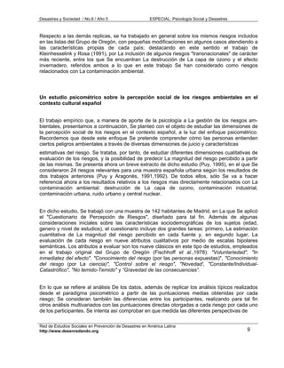 Desastres y Sociedad / No.8 / Año 5                    ESPECIAL: Psicología Social y Desastres



Respecto a las demás replicas, se ha trabajado en general sobre los mismos riesgos incluidos
en las listas del Grupo de Oregón, con pequeñas modificaciones en algunos casos atendiendo a
las características propias de cada país; destacando en este sentido el trabajo de
Kleinhesselink y Rosa (1991), por La inclusión de algunos riesgos "transnacionales" de carácter
más reciente, entre los que Se encuentran La destrucción de La capa de ozono y el efecto
invernadero, referidos ambos a lo que en este trabajo Se han considerado como riesgos
relacionados con La contaminación ambiental.




Un estudio psicométrico sobre la percepción social de los riesgos ambientales en el
contexto cultural español


El trabajo empírico que, a manera de aporte de la psicología a La gestión de los riesgos am-
bientales, presentamos a continuación, Se planteó con el objeto de estudiar las dimensiones de
la percepción social de los riesgos en el contexto español, a la luz del enfoque psicométrico.
Recordemos que desde este enfoque Se pretende comprender cómo las personas entienden
ciertos peligros ambientales a través de diversas dimensiones de juicio y características
estimativas del riesgo. Se trataba, por tanto, de estudiar diferentes dimensiones cualitativas de
evaluación de los riesgos, y la posibilidad de predecir La magnitud del riesgo percibido a partir
de las mismas. Se presenta ahora un breve extracto de dicho estudio (Puy, 1995), en el que Se
consideraron 24 riesgos relevantes para una muestra española urbana según los resultados de
dos trabajos anteriores (Puy y Aragonés, 1991,1992). De todos ellos, sólo Se va a hacer
referencia ahora a los resultados relativos a los riesgos mas directamente relacionados con La
contaminación ambiental: destrucción de La capa de ozono, contaminación industrial,
contaminación urbana, ruido urbano y central nuclear.


En dicho estudio, Se trabajó con una muestra de 142 habitantes de Madrid, en La que Se aplicó
el "Cuestionario de Percepción de Riesgos", diseñado para tal fin. Además de algunas
consideraciones iniciales sobre las características sociodemográficas de los sujetos (edad,
genero y nivel de estudios), el cuestionario incluye dos grandes tareas: primero, La estimación
cuantitativa de La magnitud del riesgo percibido en cada fuente y, en segundo lugar, La
evaluación de cada riesgo en nueve atributos cualitativos por medio de escalas bipolares
semánticas. Los atributos a evaluar son los nueve clásicos en este tipo de estudios, empleados
en el trabajo original del Grupo de Oregón (Fischhoff et al.,1978): "Voluntariedad", "In
inmediatez del efecto". "Conocimiento del riesgo (por las personas expuestas)", "Conocimiento
del riesgo (por La ciencia)", "Control sobre el riesgo", "Novedad', "Constante/Individual-
Catastrófico", "No temido-Temido" y “Gravedad de las consecuencias”.


En lo que se refiere al análisis De los datos, además de replicar los análisis típicos realizados
desde el paradigma psicométrico a partir de las puntuaciones medias obtenidas por cada
riesgo; Se consideran también las diferencias entre los participantes, realizando para tal fin
otros análisis multivariados con las puntuaciones directas otorgadas a cada riesgo por cada uno
de los participantes. Se intenta así comprobar en que medida las diferentes perspectivas de

Red de Estudios Sociales en Prevención de Desastres en América Latina
http://www.desenredando.org                                                                      9
 