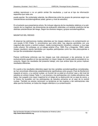 Desastres y Sociedad / No.8 / Año 5                    ESPECIAL: Psicología Social y Desastres



análisis reproducen o no un patrón similar De resultados, y cual es el tipo de información
especifica que cada una
puede aportar. Se contemplan además, las diferencias entre los grupos de personas según sus
características sociodemográficas (edad, genero y nivel de estudios).


En el extracto que presentamos ahora, Se incluyen algunos de los resultados relativos a La esti-
mación de La magnitud, las dimensiones de evaluación obtenidas y el carácter predictivo de las
distintas características del riesgo, Según los diversos riesgos y grupos sociodemográficos.


MAGNITUD DEL RIESGO


Al observar las estimaciones medias obtenidas por los riesgos relativos a la contaminación en
una escala 0-100 (Tabla 1), encontramos que entre ellos, hay algunos percibidos con una
magnitud alta (ozono y central nuclear), media (contaminación industrial y urbana), y muy baja
(ruido urbano). Sin embargo, en un trabajo anterior (Puy, 1995; Puy y Aragonés, 1992), estos
riesgos resultaron siendo percibidos por aquellos participantes como los más preocupantes a
los que Se consideraban expuestos.


Parece confirmarse entonces que los riesgos que más preocupan a las personas no son
exclusivamente aquellos en los que perciben un mayor riesgo de muerte pata la sociedad en su
conjunto, Según los resultados del presente trabajo; sino que ambos tipos de juicios implican
resultados diferentes.


En cuanto a los resultados obtenidos según las tres variables sociodemográficas consideradas,
se han encontrado diferencias estadísticamente significativas entre grupos (Test de Bonferroni)
respecto al ozono, y La central nuclear, en función de La edad en el primer caso y del nivel de
estudios en ambos (véase Tabla 1). Los jóvenes y los participantes con niveles educativos más
bajos, han juzgado una mayor magnitud en el riesgo de La destrucción de La capa de ozono, y
lo mismo ha sucedido con los participantes de estudios primarios en el caso de la central
nuclear. También es preciso reconocer La tendencia en las mujeres a dar estimaciones más
altas que los hombres, en todos los riesgos referidos a La contaminación.




Red de Estudios Sociales en Prevención de Desastres en América Latina
http://www.desenredando.org                                                                      10
 