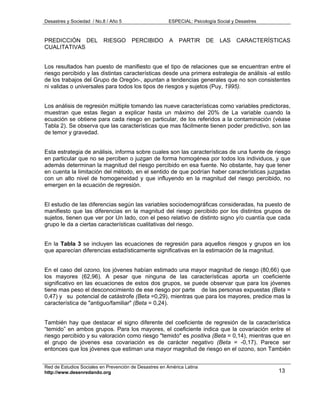 Desastres y Sociedad / No.8 / Año 5                    ESPECIAL: Psicología Social y Desastres



PREDICCIÓN DEL            RIESGO       PERCIBIDO        A   PARTIR      DE   LAS     CARACTERÍSTICAS
CUALITATIVAS


Los resultados han puesto de manifiesto que el tipo de relaciones que se encuentran entre el
riesgo percibido y las distintas características desde una primera estrategia de análisis -al estilo
de los trabajos del Grupo de Oregón-, apuntan a tendencias generales que no son consistentes
ni validas o universales para todos los tipos de riesgos y sujetos (Puy, 1995).


Los análisis de regresión múltiple tomando las nueve características como variables predictoras,
muestran que estas llegan a explicar hasta un máximo del 20% de La variable cuando la
ecuación se obtiene para cada riesgo en particular, de los referidos a la contaminación (véase
Tabla 2). Se observa que las características que mas fácilmente tienen poder predictivo, son las
de temor y gravedad.


Esta estrategia de análisis, informa sobre cuales son las características de una fuente de riesgo
en particular que no se perciben o juzgan de forma homogénea por todos los individuos, y que
además determinan la magnitud del riesgo percibido en esa fuente. No obstante, hay que tener
en cuenta la limitación del método, en el sentido de que podrían haber características juzgadas
con un alto nivel de homogeneidad y que influyendo en la magnitud del riesgo percibido, no
emergen en la ecuación de regresión.


El estudio de las diferencias según las variables sociodemográficas consideradas, ha puesto de
manifiesto que las diferencias en la magnitud del riesgo percibido por los distintos grupos de
sujetos, tienen que ver por Un lado, con el peso relativo de distinto signo y/o cuantía que cada
grupo le da a ciertas características cualitativas del riesgo.


En la Tabla 3 se incluyen las ecuaciones de regresión para aquellos riesgos y grupos en los
que aparecían diferencias estadísticamente significativas en la estimación de la magnitud.


En el caso del ozono, los jóvenes habían estimado una mayor magnitud de riesgo (80,66) que
los mayores (62,96). A pesar que ninguna de las características aporta un coeficiente
significativo en las ecuaciones de estos dos grupos, se puede observar que para los jóvenes
tiene mas peso el desconocimiento de ese riesgo por parte de las personas expuestas (Beta =
0,47) y su potencial de catástrofe (Beta =0,29), mientras que para los mayores, predice mas la
característica de "antiguo/familiar" (Beta = 0,24).


También hay que destacar el signo diferente del coeficiente de regresión de la característica
“temido” en ambos grupos. Para los mayores, el coeficiente indica que la covariación entre el
riesgo percibido y su valoración como riesgo "temido" es positiva (Beta = 0,14), mientras que en
el grupo de jóvenes esa covariación es de carácter negativo (Beta = -0,17). Parece ser
entonces que los jóvenes que estiman una mayor magnitud de riesgo en el ozono, son También


Red de Estudios Sociales en Prevención de Desastres en América Latina
http://www.desenredando.org                                                                      13
 