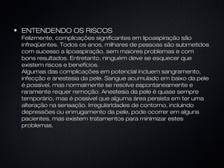 ENTENDENDO OS RISCOSENTENDENDO OS RISCOS
Felizmente, complicações significantes em lipoaspiração sãoFelizmente, complicações significantes em lipoaspiração são
infreqüentes. Todos os anos, milhares de pessoas são submetidosinfreqüentes. Todos os anos, milhares de pessoas são submetidos
com sucesso a lipoaspiração, sem maiores problemas e comcom sucesso a lipoaspiração, sem maiores problemas e com
bons resultados. Entretanto, ninguém deve se esquecer quebons resultados. Entretanto, ninguém deve se esquecer que
existem riscos e benefícios.existem riscos e benefícios.
Algumas das complicações em potencial incluem sangramento,Algumas das complicações em potencial incluem sangramento,
infecção e anestesia da pele. Sangue acumulado em baixo da peleinfecção e anestesia da pele. Sangue acumulado em baixo da pele
é possível, mas normalmente se resolve espontaneamente eé possível, mas normalmente se resolve espontaneamente e
raramente requer remoção. Anestesia da pele é quase sempreraramente requer remoção. Anestesia da pele é quase sempre
temporário, mas é possível que alguma área persista em ter umatemporário, mas é possível que alguma área persista em ter uma
alteração na sensação. Irregularidades de contorno, incluindoalteração na sensação. Irregularidades de contorno, incluindo
depressões ou enrrugamento da pele, pode ocorrer em algunsdepressões ou enrrugamento da pele, pode ocorrer em alguns
pacientes, mas existem tratamentos para minimizar estespacientes, mas existem tratamentos para minimizar estes
problemas.problemas.
 